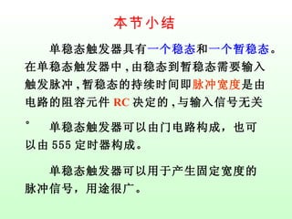 本节小结 　　单稳态触发器具有 一个稳态 和 一个暂稳态 。在 单稳态触发器中 , 由稳态到暂稳态需要输入触发脉冲 , 暂稳态的持续时间即 脉冲宽度 是由电路的阻容元件 RC 决定的 , 与输入信号无关。 　　单稳态触发器可以由门电路构成，也可以由 555 定时器构成。 　　单稳态触发器可以用于产生固定宽度的脉冲信号，用途很广。 