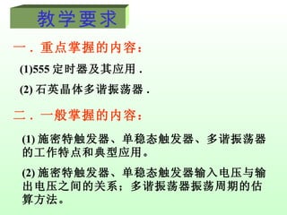 教学要求  一 . 重点掌握的内容： (1)555 定时器及其应用 . (2) 石英晶体多谐振荡器 . 二 . 一般掌握的内容： (1) 施密特触发器、单稳态触发器、多谐振荡器的工作特点和典型应用。 (2) 施密特触发器、单稳态触发器输入电压与输出电压之间的关系；多谐振荡器振荡周期的估算方法。 