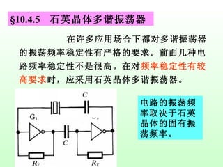 §10.4.5  石英晶体多谐振荡器 在许多应用场合下都对多谐振荡器的振荡频率稳定性有严格的要求。前面几种电路频率稳定性不是很高。在对 频率稳定性有较高要求 时，应采用石英晶体多谐振荡器。 电路的振荡频率取决于石英晶体的固有振荡频率。 