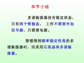 本节小结 多谐振荡器没有稳定状态，只有 两个暂稳态 。 工作 不需要外加信号源 ，只需要电源。 要想得到 频率稳定性高 的多谐振荡器时，应采用 石英晶体多谐振荡器 。 