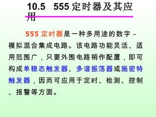 10.5  555 定时器及其应用 555 定时器 是一种多用途的数字－模拟混合集成电路。该电路功能灵活、适用范围广，只要外围电路稍作配置，即可构成 单稳态触发器 、 多谐振荡器 或 施密特触发器 ，因而可应用于定时、检测、控制、报警等方面。 