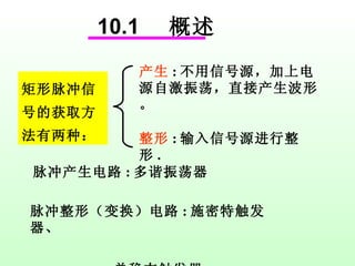 10.1  概述 矩形脉冲信号的获取方法有两种： 产生 : 不用信号源，加上电源自激振荡，直接产生波形。 整形 : 输入信号源进行整形 . 脉冲产生电路 : 多谐振荡器 脉冲整形（变换）电路 : 施密特触发器、 单稳态触发器 