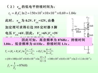 （ 2 ） v O1 的低电平持续时间为： 此时， v O1 为 0.2V.  V CC =12V, 由叠加定理可求得右边 555 定时器 5 脚电压 V CO =6V. 因此， V T+ =6V, V T- =3V Ⅱ 片 555 定时器振荡频率，及扬声器声音的周期为： 因此可知，高音频率为 876Hz ，持续时间 1.04s 。低音频率为 611Hz ，持续时间 1.1s 。 
