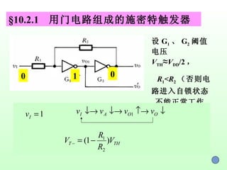 §10.2.1  用门电路组成的施密特触发器 设 G 1 、 G 2 阈值电压 V TH ≈ V DD /2 ， R 1 < R 2 （否则电路进入自锁状态 , 不能正常工作） 0 1 0 