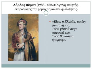 Λόρδος Βύρων  (1788 - 1824): Άγγλος ποιητής,  εκπρόσωπος του ρομαντισμού και φιλέλληνας . «Είναι η Ελλάδα, μα όχι ζωντανή πια, Τόσο γλυκιά στην παγωνιά της, Τόσο θανάσιμα όμορφη» . 