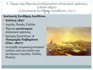 Γ. Προς της ίδρυση ανεξάρτητου ελληνικού κράτους (1826-1830) 1) Ιουλιανή Συνθήκη Λονδίνου  (1827) Ιουλιανή Συνθήκη Λονδίνου Ιούλιος 1827 Αγγλία, Ρωσία, Γαλλία Ίδρυση  αυτόνομου  ελληνικού κράτους. Άρνηση Σουλτάνου     Ναυμαχία Ναβαρίνου (Οκτ. 1827) :  συντριβή τουρκοαιγυπτιακού στόλου από τον στόλο των Δυνάμεων (Αγγλία, Γαλλία, Ρωσία). 