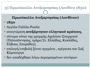 3) Πρωτόκολλο Ανεξαρτησίας (Λονδίνο 1830) Πρωτόκολλο Ανεξαρτησίας (Λονδίνου) 1830 Αγγλία-Γαλλία-Ρωσία αναγνώριση  ανεξάρτητου ελληνικού κράτους ,  σύνορα νότια της γραμμής Αχελώου-Σπερχειού (Πελοπόννησος, τμήμα Στ. Ελλάδας, Κυκλάδες, Εύβοια, Σποράδες),  επιλογή/επιβολή ξένου ηγεμόνα , πρίγκιπα του Σαξ Κόμπουργκ δεν αποδέχθηκε λόγω περιορισμένων συνόρων 