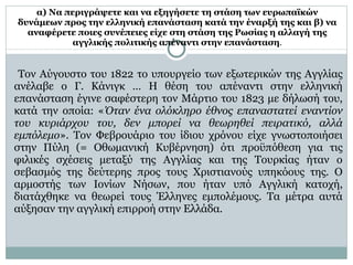 α) Να περιγράψετε και να εξηγήσετε τη στάση των ευρωπαϊκών δυνάμεων προς την ελληνική επανάσταση κατά την έναρξή της και β) να αναφέρετε ποιες συνέπειες είχε στη στάση της Ρωσίας η αλλαγή της αγγλικής πολιτικής απέναντι στην επανάσταση . Τον Αύγουστο του 1822 το υπουργείο των εξωτερικών της Αγγλίας ανέλαβε ο Γ. Κάνιγκ … Η θέση του απέναντι στην ελληνική επανάσταση έγινε σαφέστερη τον Μάρτιο του 1823 με δήλωσή του, κατά την οποία: « Όταν ένα ολόκληρο έθνος επαναστατεί εναντίον του κυριάρχου του, δεν μπορεί να θεωρηθεί πειρατικό, αλλά εμπόλεμο ». Τον Φεβρουάριο του ίδιου χρόνου είχε γνωστοποιήσει στην Πύλη (= Οθωμανική Κυβέρνηση) ότι προϋπόθεση για τις φιλικές σχέσεις μεταξύ της Αγγλίας και της Τουρκίας ήταν ο σεβασμός της δεύτερης προς τους Χριστιανούς υπηκόους της. Ο αρμοστής των Ιονίων Νήσων, που ήταν υπό Αγγλική κατοχή, διατάχθηκε να θεωρεί τους Έλληνες εμπολέμους. Τα μέτρα αυτά αύξησαν την αγγλική επιρροή στην Ελλάδα.  