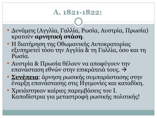 Α. 1821-1822:   Δυνάμεις (Αγγλία, Γαλλία, Ρωσία, Αυστρία, Πρωσία) κρατούν  αρνητική στάση .  Η διατήρηση της Οθωμανικής Αυτοκρατορίας εξυπηρετεί τόσο την Αγγλία & τη Γαλλία, όσο και τη Ρωσία.  Αυστρία & Πρωσία θέλουν να αποφύγουν την επανάσταση εθνών στην επικράτειά τους.     Συνέπεια : άρνηση ρωσικής συμπαράστασης στην έναρξη επανάστασης στις Ηγεμονίες και καταδίκη. Χρειάστηκαν καίριες παρεμβάσεις του Ι. Καποδίστρια για μεταστροφή ρωσικής πολιτικής! 