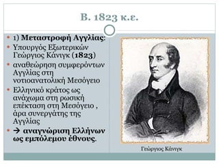 Β. 1823 κ.ε. 1)  Μεταστροφή Αγγλίας :  Υπουργός Εξωτερικών Γεώργιος Κάνιγκ ( 1823 )  αναθεώρηση συμφερόντων Αγγλίας στη νοτιοανατολική Μεσόγειο  Ελληνικό κράτος ως ανάχωμα στη ρωσική επέκταση στη Μεσόγειο , άρα συνεργάτης της Αγγλίας    αναγνώριση Ελλήνων ως εμπόλεμου έθνους . Γεώργιος Κάνιγκ  