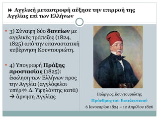    Αγγλική μεταστροφή αύξησε την επιρροή της Αγγλίας επί των Ελλήνων 3) Σύναψη δύο  δανείων  με αγγλικές τράπεζες (1824, 1825) από την επαναστατική κυβέρνηση Κουντουριώτη. 4) Υπογραφή  Πράξης προστασίας  (1825): έκκληση των Ελλήνων προς την Αγγλία (αγγλόφιλοι υπέρ   Δ. Υψηλάντης κατά)    άρνηση Αγγλίας Γεώργιος Κουντουριώτης Πρόεδρος του  Εκτελεστικού 6 Ιανουαρίου 1824 – 12 Απριλίου 1826 