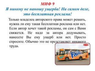 МИФ 9
Я никому не наношу ущерба! На самом деле,
        это бесплатная реклама!
 Только владелец авторского права может решать,
 нужна ли ему такая бесплатная реклама или нет.
 Если автор хочет такой рекламы, он сам с Вами
 свяжется. Не надо за автора додумывать,
 нанесете Вы ему ущерб или нет. Просто
 спросите. Обычно это не представляет никакого
 труда.
 