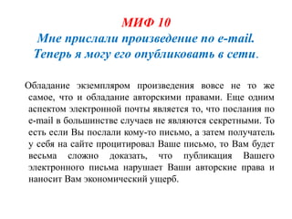 МИФ 10
  Мне прислали произведение по e-mail.
 Теперь я могу его опубликовать в сети.

Обладание экземпляром произведения вовсе не то же
 самое, что и обладание авторскими правами. Еще одним
 аспектом электронной почты является то, что послания по
 e-mail в большинстве случаев не являются секретными. То
 есть если Вы послали кому-то письмо, а затем получатель
 у себя на сайте процитировал Ваше письмо, то Вам будет
 весьма сложно доказать, что публикация Вашего
 электронного письма нарушает Ваши авторские права и
 наносит Вам экономический ущерб.
 