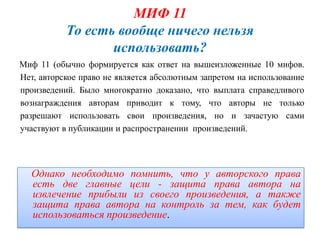 МИФ 11
           То есть вообще ничего нельзя
                  использовать?
Миф 11 (обычно формируется как ответ на вышеизложенные 10 мифов.
Нет, авторское право не является абсолютным запретом на использование
произведений. Было многократно доказано, что выплата справедливого
вознаграждения авторам приводит к тому, что авторы не только
разрешают использовать свои произведения, но и зачастую сами
участвуют в публикации и распространении произведений.




  Однако необходимо помнить, что у авторского права
  есть две главные цели - защита права автора на
  извлечение прибыли из своего произведения, а также
  защита права автора на контроль за тем, как будет
  использоваться произведение.
 