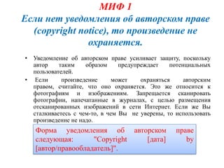 МИФ 1
Если нет уведомления об авторском праве
  (copyright notice), то произведение не
               охраняется.
• Уведомление об авторском праве усиливает защиту, поскольку
  автор    таким    образом     предупреждает    потенциальных
  пользователей.
• Если      произведение      может    охраняться     авторским
  правом, считайте, что оно охраняется. Это же относится к
  фотографиям и изображениям. Запрещается сканировать
  фотографии, напечатанные в журналах, с целью размещения
  отсканированных изображений в сети Интернет. Если же Вы
  сталкиваетесь с чем-то, в чем Вы не уверены, то использовать
  произведение не надо.
   Форма уведомления об авторском                  праве
   следующая:       "Copyright [дата]                 by
   [автор/правообладатель]".
 