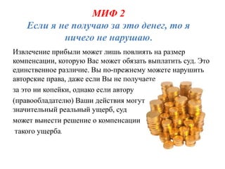 МИФ 2
    Если я не получаю за это денег, то я
            ничего не нарушаю.
Извлечение прибыли может лишь повлиять на размер
компенсации, которую Вас может обязать выплатить суд. Это
единственное различие. Вы по-прежнему можете нарушить
авторские права, даже если Вы не получаете
за это ни копейки, однако если автору
(правообладателю) Ваши действия могут наносить
значительный реальный ущерб, суд
может вынести решение о компенсации
 такого ущерба.
 