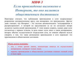 МИФ 3
         Если произведение выложено в
          Интернет, то оно является
          общественным достоянием
Некоторые считают, что публикация произведения в сети подразумевает
разрешение неограниченному кругу лиц копировать это произведение. Другие
даже считают, что Интернет - это система автоматического "складирования и
распространения", в которой по предложению (а не по согласию) автора
делаются тысячи копий произведения. С этим можно спорить, однако даже если
согласиться с первым тезисом, то речь может идти лишь о таком копировании,
которое обычно осуществляется посредством сети, но никоим образом нельзя
говорить о том, что такое размещение произведения в сети переводит это
произведение в общественное достояние.


   Очень важно помнить:
   • что, с точки зрения закона, компьютеры никогда не осуществляют
      копирование. копируют только люди;
   • перевод произведения в общественное достояние означает полный отказ
      от всех прав
 