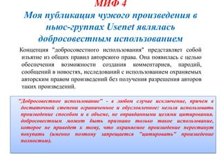 МИФ 4
  Моя публикация чужого произведения в
      ньюс-группах Usenet являлась
    добросовестным использованием
Концепция "добросовестного использования" представляет собой
 изъятие из общих правил авторского права. Она появилась с целью
 обеспечения возможности создания комментариев, пародий,
 сообщений в новостях, исследований с использованием охраняемых
 авторским правом произведений без получения разрешения авторов
 таких произведений.

"Добросовестное использование" - в любом случае исключение, причем в
 достаточной степени ограниченное и обусловленное: нельзя использовать
 произведение способом и в объеме, не оправданными целями цитирования.
 добросовестным может быть признано только такое использование,
 которое не приведет к тому, что охраняемое произведение перестанут
 покупать (именно поэтому запрещается "цитировать" произведение
 полностью).
 