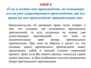 МИФ 6
Если я создаю свое произведение, но основываю
его на уже существующем произведении, то все
 права на мое произведение принадлежат мне.
 Законодательство об авторском праве четко говорит о
 том, что создание так называемых производных
 произведений, то есть созданных на основе уже
 существующих       произведений,   -   это    одно   из
 исключительных        прав     автора     оригинального
 произведения. При этом не берется в расчет то, что
 создание такого производного произведения может
 представлять собой в высшей степени творческий
 процесс. Даже если Вы пишете рассказ, используя героев
 чужого рассказа, то Вам необходимо получить разрешение
 автора оригинального произведения.
 