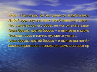 «Жил – был игрок, он был далек от всякой науки Любой урок ему не впрок, ему б монетку в руки Что в жертву рок его обрек не мог он знать заранее Один бросок, другой бросок – и выигрыш в кармане! Приходит срок и наутек пускается удача… Один бросок, другой бросок – и выигрыша нету!» Какова вероятность выпадения двух шестерок при игре в кости (игральные)? 