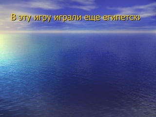 В эту игру играли еще египетские фараоны, правда она несколько отличалась от современной. Затем игра проникла в Грецию и в Древний Рим. Предметы этой игры были найдены в гробнице Тутанхамона. Появление этой игры на Руси связано с именем Владимира Мономаха. 