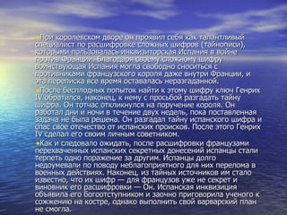 При королевском дворе он проявил себя как талантливый специалист по расшифровке сложных шифров (тайнописи), которыми пользовалась инквизиторская Испания в войне против Франции. Благодаря своему сложному шифру воинствующая Испания могла свободно сноситься с противниками французского короля даже внутри Франции, и эта переписка все время оставалась неразгаданной. После бесплодных попыток найти к этому шифру ключ Генрих IV обратился, наконец, к нему с просьбой разгадать тайну шифра. Он тотчас откликнулся на поручение короля. Он работал дни и ночи в течение двух недель, пока поставленная задача не была решена. Он разгадал тайну испанского шифра и спас свое отечество от испанских происков. После этого Генрих IV сделал его своим личным советником. Как и следовало ожидать, после расшифровки французами перехваченных испанских секретных донесений испанцы стали терпеть одно поражение за другим. Испанцы долго недоумевали по поводу неблагоприятного для них перелома в военных действиях. Наконец, из тайных источников им стало известно, что их шифр — для французов уже не секрет и виновник его расшифровки — Он. Испанская инквизиция объявила его богоотступником и заочно приговорила ученого к сожжению на костре, однако выполнить свой варварский план не смогла. 