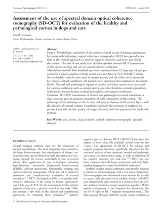 Veterinary Ophthalmology (2013) 1–11                                                                                DOI:10.1111/vop.12028



Assessment of the use of spectral domain optical coherence
tomography (SD-OCT) for evaluation of the healthy and
pathological cornea in dogs and cats
Frank Famose
Service d’Ophtalmologie, Clinique vetrinaire des Acacias, Blagnac, France
                                   ´e



Address communications to:             Abstract
F. Famose
                                       Purpose Morphologic evaluation of the cornea is based on the slit-lamp examination.
Tel.: +33 5 61712402                   In human ophthalmology, optical coherence tomography (OCT) has opened a new
Fax: +33 5 61716552
                                       ﬁeld in the clinical approach to anterior segment disorders and more speciﬁcally
e-mail: frankfamose@gmail.com
                                       the cornea. The aim of our study is to describe spectral domain OCT examination
                                       of the cornea in dogs and cats in clinical practice conditions.
                                       Material and methods One hundred eyes were examined from 52 dogs and 41 cats pre-
                                       sented to a private practice referral center with an Optovue iVue SD-OCT device.
                                       Sixteen healthy animals were used as control group, and the others were examined
                                       for various corneal conditions. All animals were examined after sedation or anesthesia.
                                       Results Normal and pathological aspects of canine and feline cornea were described
                                       for various conditions such as corneal ulcers, microbial keratitis, corneal sequestrum,
                                       inﬁltrations, foreign bodies, corneal dystrophies, and surgical conditions.
                                       Conclusion SD-OCT examination of normal and pathological corneal conditions in
                                       dogs and cats gave an accurate evaluation of each component of the cornea. The
                                       advantage of the technique is the in vivo, real-time evaluation of all corneal layers with
                                       the absence of corneal contact. Constraints included the necessity of sedation for
                                       precise focus and the low quality of images obtained with too pigmented or thickened
                                       corneas.

                                       Key Words: cats, cornea, dogs, keratitis, optical coherence tomography, spectral
                                       domain




                                                                             segment spectral domain OCT (SD-OCT) has been the
INTRODUCTION
                                                                             subject of more than 500 scientiﬁc articles over the last
Several imaging methods exist for the evaluation of                          5 years. The application of SD-OCT for medical and
corneal morphology. The most frequently used method is                       surgical purposes has been speciﬁcally described for the
slit-lamp biomicroscopy, but visualization of deeper cor-                    structural analysis of tear meniscus, normal and pathologi-
neal structures can be limited by light absorption and scat-                 cal cornea, and iridocorneal angle, as well as evaluation of
tering through the cornea, particularly in case of corneal                   the anterior chamber, iris, and lens.5–16 OCT has also
edema. The application of new technologies including                         been compared with slit-lamp examination and with Sche-
high-frequency ultrasound (ultrasound biomicroscopy                          impﬂug imaging for corneal endothelial evaluation.17
[UBM]), confocal microscopy, Scheimpﬂug imaging, and                            Spectral domain optical coherence tomography function
optical coherence tomography (OCT) has led to improved                       is similar to ultrasonography with a few major differences.
resolution and complementary evaluation of corneal                           Ultrasonography uses ultrasound waves emitted by a probe
conditions.1–3 OCT, developed in 1990, was initially dedi-                   in contact with the tissue to be studied, whereas SD-OCT
cated to evaluation of the retina in human ophthalmol-                       uses infrared (IR) light emitted at a distance from the cor-
ogy.4 The use of OCT for the examination of the anterior                     nea, making contactless image acquisition possible.1 While
segment of the eye, a practice started in the early 2000s,                   optical transparency is not required for ultrasound, the
has opened a new ﬁeld in the clinical and experimental                       use of IR light in OCT requires transparent media. The
approaches to evaluating these structures.1–3 Anterior                       light passing through different ocular media experiences

© 2013 American College of Veterinary Ophthalmologists
 