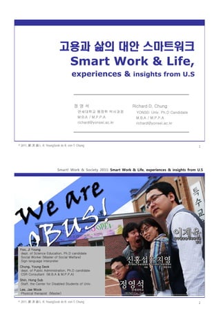 Smart! Work & Society 2011: Smart Work & Life, experiences & insights from U.S




                             고용과 삶의 대안 스마트워크

                                      experiences & insights from U.S



                                        정영석                         Richard D. Chung
                                           연세대학교 행정학 박사과정             YONSEI Univ. Ph.D Candidate
                                           M.B.A / M.P.P.A            M.B.A / M.P.P.A
                                           richard@yonsei.ac.kr       richard@yonsei.ac.kr




© 2011, 鄭 渶 錫 L. R. YoungSeok de R. von T. Chung                                                       1




                            Smart! Work & Society 2011: Smart Work & Life, experiences & insights from U.S




 Yoo, Ji Young
  dept. of Science Education, Ph.D candidate
  Social Worker (Master of Social Welfare)
  Sign language interpreter
 Chung, Young Seok
 dept. of Public Administration, Ph.D candidate
 CSR Consultant (M.B.A & M.P.P.A)
 Shin, Hong Sub
  Staff, the Center for Disabled Students of Univ.
 Lee, Jae Wook
  Physical therapist (Master)
 ---------------------------------------------------------------------------------------------------

© 2011, 鄭 渶 錫 L. R. YoungSeok de R. von T. Chung                                                       2
 
