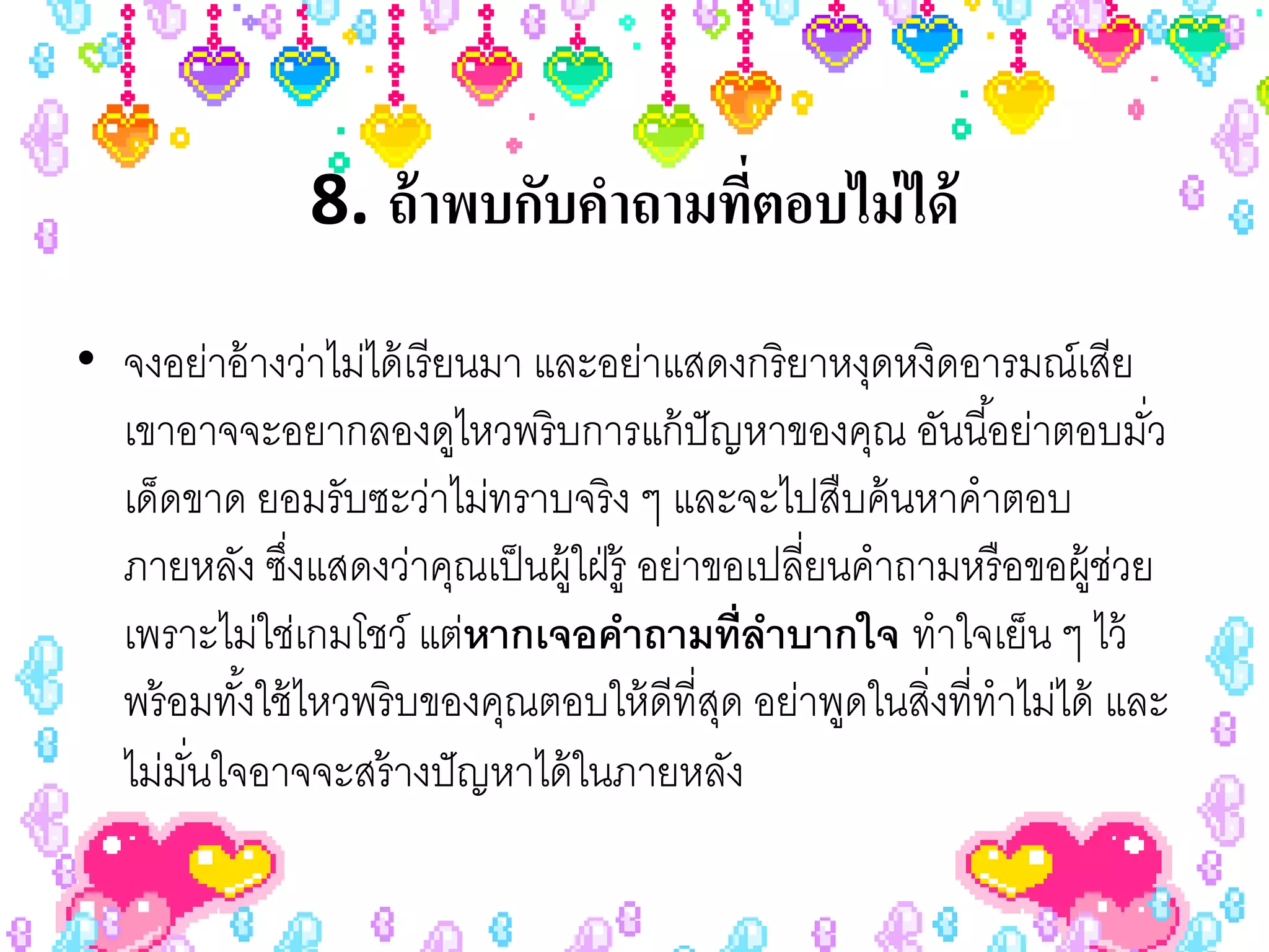 8. ถ้ าพบกับคําถามทีตอบไม่ ได้
                                   ่
• จงอย่าอ้ างว่าไม่ได้ เรี ยนมา และอย่าแสดงกริ ยาหงุดหงิดอารมณ์เสีย
  เขาอาจจะอยากลองดูไหวพริ บการแก้ ปัญหาของคุณ อันนี ้อย่าตอบมัว         ่
  เด็ดขาด ยอมรับซะว่าไม่ทราบจริ ง ๆ และจะไปสืบค้ นหาคําตอบ
  ภายหลัง ซึงแสดงว่าคุณเป็ นผู้ใฝ่ รู้ อย่าขอเปลี่ยนคําถามหรื อขอผู้ช่วย
             ่
  เพราะไม่ใช่เกมโชว์ แต่หากเจอคําถามที่ลาบากใจ ทําใจเย็น ๆ ไว้
                                              ํ
  พร้ อมทังใช้ ไหวพริ บของคุณตอบให้ ดีที่สด อย่าพูดในสิงที่ทําไม่ได้ และ
          ้                                 ุ            ่
  ไม่มนใจอาจจะสร้ างปั ญหาได้ ในภายหลัง
       ั่
 