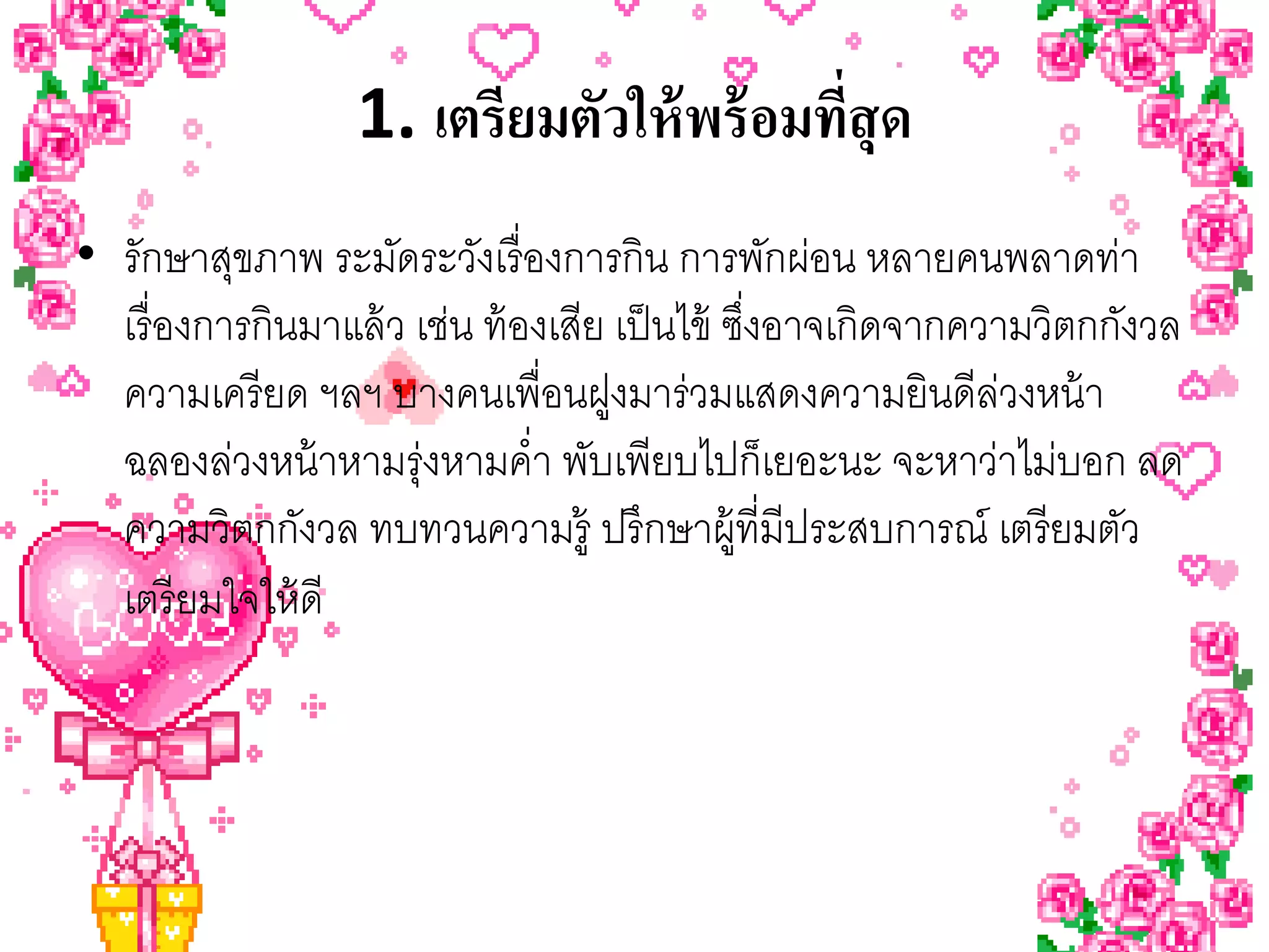 1. เตรียมตัวให้ พร้ อมทีสุด
                                          ่
• รักษาสุขภาพ ระมัดระวังเรื่ องการกิน การพักผ่อน หลายคนพลาดท่า
  เรื่ องการกินมาแล้ ว เช่น ท้ องเสีย เป็ นไข้ ซึงอาจเกิดจากความวิตกกังวล
                                                 ่
  ความเครี ยด ฯลฯ บางคนเพื่อนฝูงมาร่วมแสดงความยินดีลวงหน้ า    ่
  ฉลองล่วงหน้ าหามรุ่งหามคํ่า พับเพียบไปก็เยอะนะ จะหาว่าไม่บอก ลด
  ความวิตกกังวล ทบทวนความรู้ ปรึกษาผู้ที่มีประสบการณ์ เตรี ยมตัว
  เตรี ยมใจให้ ดี
 