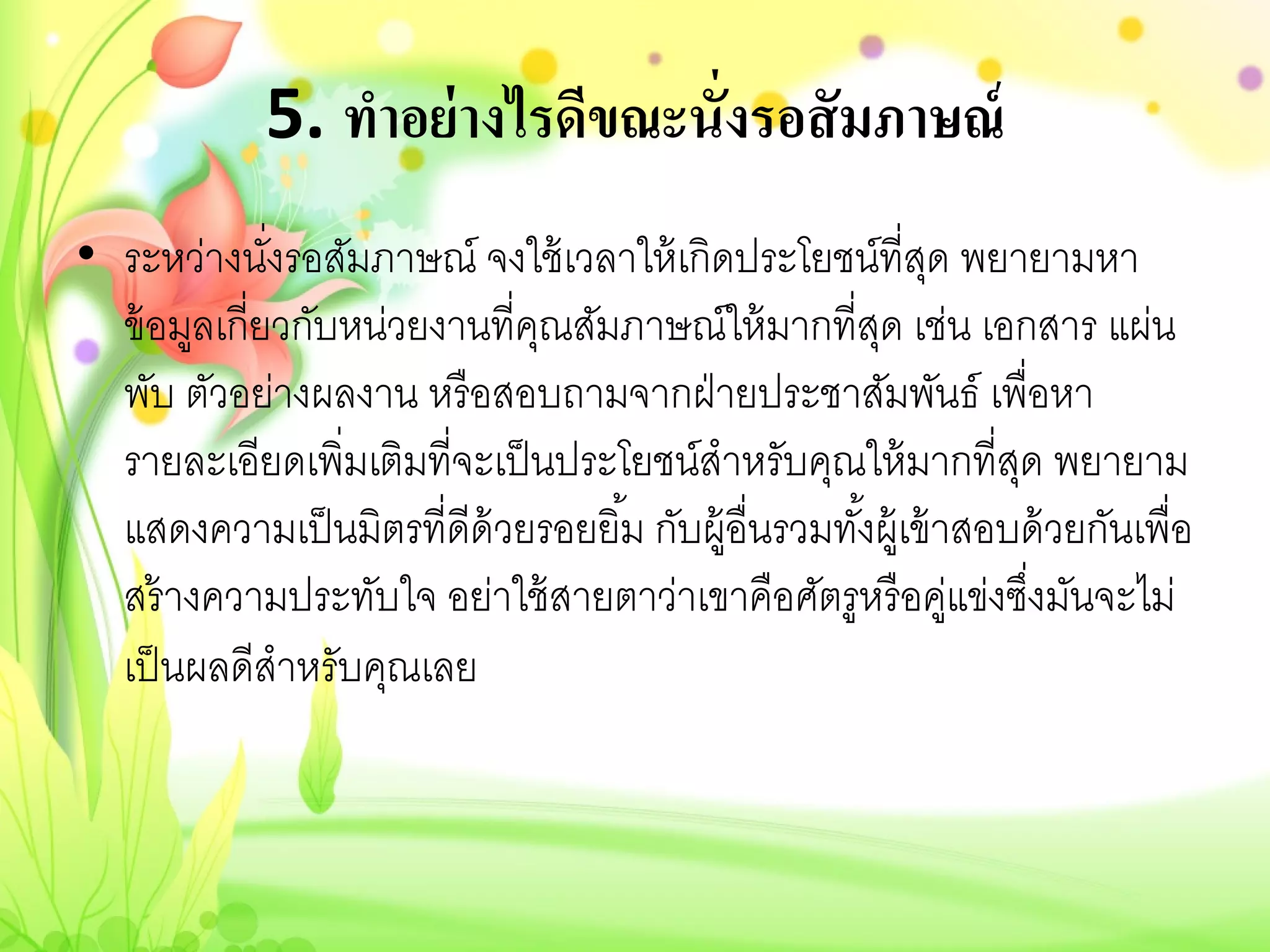 5. ทําอย่ างไรดีขณะนั่งรอสั มภาษณ์
• ระหว่างนังรอสัมภาษณ์ จงใช้ เวลาให้ เกิดประโยชน์ที่สด พยายามหา
              ่                                           ุ
  ข้ อมูลเกี่ยวกับหน่วยงานที่คณสัมภาษณ์ให้ มากที่สด เช่น เอกสาร แผ่น
                              ุ                       ุ
  พับ ตัวอย่างผลงาน หรื อสอบถามจากฝ่ ายประชาสัมพันธ์ เพื่อหา
  รายละเอียดเพิ่มเติมที่จะเป็ นประโยชน์สําหรับคุณให้ มากที่สด พยายาม
                                                                ุ
  แสดงความเป็ นมิตรที่ดีด้วยรอยยิ ้ม กับผู้อื่นรวมทังผู้เข้ าสอบด้ วยกันเพื่อ
                                                    ้
  สร้ างความประทับใจ อย่าใช้ สายตาว่าเขาคือศัตรูหรื อคูแข่งซึงมันจะไม่
                                                             ่ ่
  เป็ นผลดีสําหรับคุณเลย
 