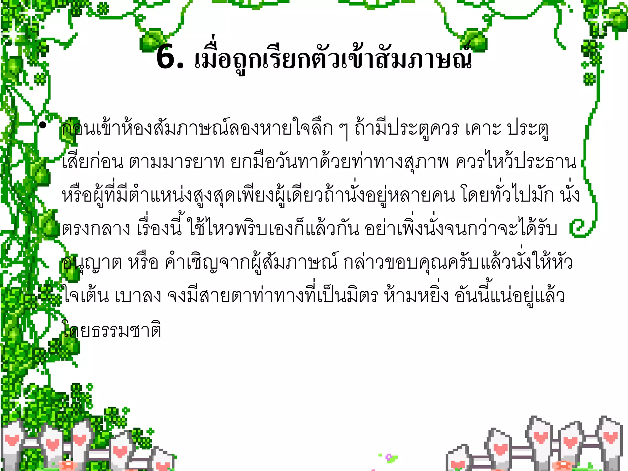 6. เมือถูกเรียกตัวเข้ าสั มภาษณ์
                      ่
• ก่อนเข้ าห้ องสัมภาษณ์ลองหายใจลึก ๆ ถ้ ามีประตูควร เคาะ ประตู
  เสียก่อน ตามมารยาท ยกมือวันทาด้ วยท่าทางสุภาพ ควรไหว้ ประธาน
  หรื อผู้ที่มีตําแหน่งสูงสุดเพียงผู้เดียวถ้ านังอยูหลายคน โดยทัวไปมัก นัง
                                                ่ ่               ่         ่
  ตรงกลาง เรื่ องนี ้ ใช้ ไหวพริ บเองก็แล้ วกัน อย่าเพิ่งนังจนกว่าจะได้ รับ
                                                           ่
  อนุญาต หรื อ คําเชิญจากผู้สมภาษณ์ กล่าวขอบคุณครับแล้ วนังให้ หว
                                   ั                                 ่ ั
  ใจเต้ น เบาลง จงมีสายตาท่าทางที่เป็ นมิตร ห้ ามหยิ่ง อันนี ้แน่อยูแล้ ว
                                                                      ่
  โดยธรรมชาติ
 