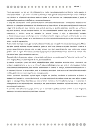 PÁGINA - 3



É certo que existem nos tais seis mil milhões de letras muitas instruções que podem condicionar muitos aspetos da
nossa personalidade - o que parece não existir é uma relação direta "gene X"-"característica Y". O que parece existir é um
jogo complexo de influências que ativam e desativam genes, ou que permitem que o mesmo gene esteja na origem de
proteínas diferentes conforme a célula ou o ambiente circundante.
Ao longo dos próximos anos vamos aprender muito mais sobre estas relações e sobre a forma como o alfabeto da vida
determina ou condiciona cada passo da vida. Mas tal como na física quântica se descobriu que não se pode determinar
o lugar onde se situa em cada momento cada partícula atómica, na genética estamos a aprender que conhecer a
sequência exata do ADN de um recém-nascido não vai automaticamente permitir saber se ele terá aptidão para a
matemática. A primeira vítima da revelação do genoma humano é, pois, o determinismo biológico.
Ao descobrirmos as nossas semelhanças com o verme Caenorhabditis elegans, com quem partilhamos dez por cento
dos genes, quase letra por letra, e ao descobrirmos o pouco que separa as diferentes populações humanas, fazemos
ruir um mundo de preconceitos.
As chamadas diferenças raciais, por exemplo, são determinadas por uma parte minúscula dos nossos genes. Mais: é
por vezes possível encontrar maiores diferenças genéticas entre duas pessoas que vivem na mesma cidade e se
parecem superficialmente, do que entre um negro africano e um louro escandinavo. De resto existe maior variação
genética entre os negros africanos do que entre as populações de todo o resto do mundo. O racismo é, por isso, outra
das vítimas deste apaixonante avanço científico.
Estas admiráveis descobertas colocam a Humanidade no limiar de um mundo novo. Um "admirável mundo novo", tal
como imaginou Aldous Huxley? Depende de nós, depende de todos.
Da mesma forma que o nosso ADN não é responsável pelos nossos disparates, as portas que a ciência abre não
conduzem obrigatoriamente ao céu ou ao inferno. A sequenciação do genoma, a que partir de ontem qualquer cientista
pode aceder clicando na Internet, abre enormes possibilidades no combate às doenças, no melhoramento de vacinas ou
no diagnóstico precoce de enfermidades. Mas, se os Estados avançados onde decorreu a investigação não tomarem
medidas, podem também abrir-se portas aos piores pesadelos.
Importa pois tomar precauções. Importa regular o regime das patentes, conciliando a necessidade de motivar os
laboratórios privados com a obrigação de tornar os novos medicamente acessíveis mesmo aos mais pobres. Importa
regular os testes genéticos, obstando a que estes se tornem motivos de discriminação no emprego ou na obtenção de
um seguro de saúde. Importa regular a manipulação dos genes humanos, separando o que é boa ciência do que são
aprendizes de Frankenstein.
Os cientistas estão a fazer o seu papel. Importa que os responsáveis políticos cumpram também as suas obrigações,
prevenindo um futuro que tem obrigação de ser admirável.”

                                                                                                         Adaptado de Público
 