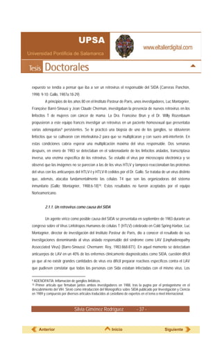 Silvia Giménez Rodríguez - 37 -
expuesto se tendía a pensar que iba a ser un retrovirus el responsable del SIDA (Carreras Panchón,
1998: 9-10; Gallo, 1987a:18-29)
A principios de los años 80 en el Instituto Pasteur de París, unos investigadores, Luc Montagnier,
Françoise Barré-Sinousi y Jean Claude Cherman, investigaban la presencia de nuevos retrovirus en los
linfocitos T de mujeres con cáncer de mama. La Dra. Francoise Brun y el Dr. Willy Rozenbaum
propusieron a este equipo francés investigar un retrovirus en un paciente homosexual que presentaba
varias adenopatías9 persistentes. Se le practicó una biopsia de uno de los ganglios, se obtuvieron
linfocitos que se cultivaron con interleukina-2 para que se multiplicaran y con suero anti-interferón. En
estas condiciones cabría esperar una multiplicación máxima del virus responsable. Dos semanas
después, en enero de 1983 se detectaban en el sobrenadante de los linfocitos aislados, transcriptasa
inversa, una enzima específica de los retrovirus. Se estudió el virus por microscopía electrónica y se
observó que las imágenes no se parecían a las de los virus HTLV y tampoco reaccionaban las proteínas
del virus con los anticuerpos del HTLV-I y HTLV-II cedidos por el Dr. Gallo. Se trataba de un virus distinto
que, además, atacaba fundamentalmente las células T4 que son las organizadoras del sistema
inmunitario (Gallo; Montagnier, 1988:6-18)10. Estos resultados no fueron aceptados por el equipo
Norteamericano.
2.1.1. Un retrovirus como causa del SIDA
Un agente vírico como posible causa del SIDA se presentaba en septiembre de 1983 durante un
congreso sobre el Virus Linfotropos Humanos de células T (HTLV) celebrado en Cold Spring Harbor, Luc
Montagnier, director de investigación del Instituto Pasteur de París, dio a conocer el resultado de sus
investigaciones denominando al virus aislado responsable del síndrome como LAV (Linphadenopathy
Assocciated Virus) (Barre-Sinoussi; Chermann; Rey, 1983:868-871). En aquel momento se detectaban
anticuerpos de LAV en un 40% de los enfermos clínicamente diagnosticados como SIDA, cuestión difícil
ya que al no existir grandes cantidades de virus era difícil preparar reactivos específicos contra el LAV
que pudiesen constatar que todas las personas con Sida estaban infectadas con el mismo virus. Los
9 ADENOPATÍA: Inflamación de ganglios linfáticos.
10 Primer artículo que firmaban juntos ambos investigadores en 1988, tras la pugna por el protagonismo en el
descubrimiento del VIH. Sirvió como introducción del Monográfico sobre SIDA publicado por Investigación y Ciencia
en 1989 y compuesto por diversos artículos traducidos al castellano de expertos en el tema a nivel internacional.
Anterior Inicio Siguiente
 