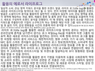 인용: 온라인상 비정형 데이터를 활용한 대안적 디자인 리서치 모델에 관한 연구 -디자인 에쓰노그래피 방법론을 중심으로-, 김은정(EunJungKim),이혜선(HyeSunLee), 디자인
융복합학회, <디자인융복합연구> 12권 5호. 2013 pp.205-223
일상적 소비․관심 영역 키워드 분석을 통한 트랜드 발굴, 라이프 로그(life log)를 활용한
새로운 라이프스타일 탐색으로 대신 될 수 있다. 먼저 비정형 데이터를 활용한 트랜드
발굴은 소셜미디어 분석을 활용하여 일반적인 사람들의 일상적 소비․관심 영역을 분류,
각 영역에 해당하는 개념, 행위, 제품의 종류 및 품목 관련 주요 어휘들을 포괄하여 키워
드 세트로 구성하여 트랜드 분석을 진행한다. 이 때 연령대, 성별 등의 요소를 기준으로
키워드를 추출한다면 기업이 소구하고자 하는 정확한 해당 타겟 그룹 내의 라이프스타
일 및 삶의 가치, 감성 변화들을 시간의 흐름에 따라 분석할 수 있다.(송길영,여기에 당신의 욕망이
보인다, 빅 데이터가 찾아낸 70억 욕망의 지도, 쌤앤파커스,2012. pp.180-181)
라이프 로그(life log)를 활용한 새로운 라이프스타일 탐색의 경우는 개인의 삶이
온라인상에 흔적을 남기면서 생기는 로그 파일(log file)을 이용하여 타겟 그룹의 대
표적 혹은 새로운 라이프스타일을 발견하는 것이다. 비록 현재 라이프 로그를 활용
한 비정형 데이터 분석 서비스는 제한적이지만, 향후 스마트 기기 내 GPS, 카메라,
NFC 등의 스마트 센서들이 송신하는 라이프 로그 정보셋(위치정보, 소비내역 정보
등)들을 활용한다면 보다 세밀하고 정량화된 라이프스타일 정보를 구축 할 수 있을
것이라 전망된다. 특히 라이프 로그 정보들이 기업 내 CRM과 연결된다면, 해당 기
업의 주 소비자층의 라이프스타일 및 트랜드를 발굴하는데 보다 맞춤화된 정보를
제공 받을 수 있을 것이다.
이와 같은 비정형 데이터를 활용한 분석 기법을 이용하여 도출된 사회문화적 맥락
및 소비자 트랜드, 소비자 가치와 관련된 큰 흐름은 기존 시장에 존재하지 않았던
시장 창출 및 제품 개발을 위한 현 디자인 트랜드 및 새로운 라이프 스타일, 감성 인
지를 통해 전반적 디자인 컨셉 도출 목표로 연결되어진다.
 