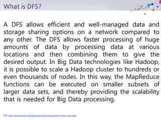 인용: http://www.edureka.co/blog/answering-the-big-question-what-is-big-data/
A DFS allows efficient and well-managed data and
storage sharing options on a network compared to
any other. The DFS allows faster processing of huge
amounts of data by processing data at various
locations and then combining them to give the
desired output. In Big Data technologies like Hadoop,
it is possible to scale a Hadoop cluster to hundreds or
even thousands of nodes. In this way, the MapReduce
functions can be executed on smaller subsets of
larger data sets, and thereby providing the scalability
that is needed for Big Data processing.
 