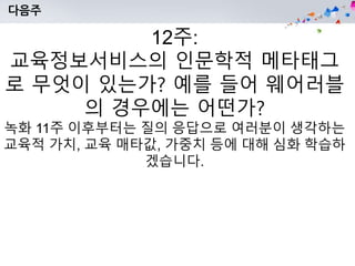 다음주
12주:
교육정보서비스의 인문학적 메타태그
로 무엇이 있는가? 예를 들어 웨어러블
의 경우에는 어떤가?
녹화 11주 이후부터는 질의 응답으로 여러분이 생각하는
교육적 가치, 교육 매타값, 가중치 등에 대해 심화 학습하
겠습니다.
 