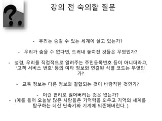 강의 전 숙의할 질문
- 우리는 숨길 수 있는 세계에 살고 있는가?
- 우리가 숨을 수 없다면, 드러내 놓여진 것들은 무엇인가?
- 설령, 우리를 직접적으로 알려주는 주민등록번호 등이 아니더라고,
‘고객 서비스 번호‘ 등의 여타 정보와 연결된 식별 코드는 무엇인
가?
- 교육 정보는 다른 정보와 결합되는 것이 바람직한 것인가?
- 이런 편리로 잃어버리는 것은 없는가?
- (예를 들어 오늘날 많은 사람들은 기억력을 외우고 기억의 세계를
탐구하는 데신 단축키와 기계에 의존해버린다. )
 