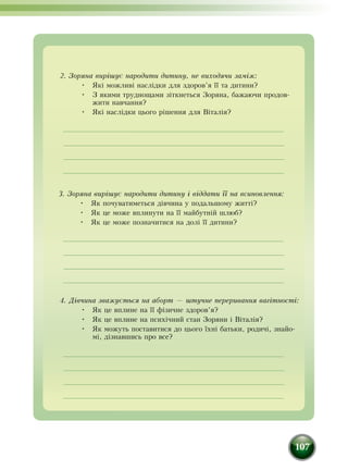 107
2. Зоряна вирішує на­ро­ди­ти ди­ти­ну, не виходячи заміж:
•	 Які мож­ливі наслідки для здо­ров’я її та ди­ти­ни?
•	 З якими труднощами зіткнеться Зоряна, бажаючи про­дов­
жити на­вчан­ня?
•	 Які наслідки цьо­го рішен­ня для Віталія?
3. Зоряна вирішує на­ро­ди­ти ди­ти­ну і відда­ти її на вси­нов­лен­ня:
•	 Як почуватиметься дівчина у подальшому житті?
•	 Як це може вплинути на її майбутній шлюб?
•	 Як це може позначитися на долі її дитини?
4. Дівчина зва­жується на аборт — штуч­не пе­ре­ри­ван­ня вагітності:
•	 Як це вплине на її фізичне здоров’я?
•	 Як це вплине на психічний стан Зоряни і Віталія?
•	 Як можуть поставитися до цього їхні батьки, родичі, знайо-
мі, дізнавшись про все?
 