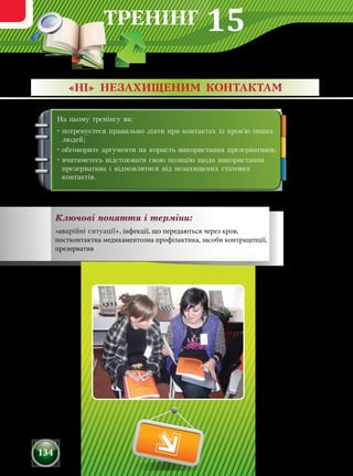 ТРЕНІНГ
134
На цьому тренінгу ви:
•	потренуєтеся правильно діяти при контактах із кров'ю інших
людей;
•	обговорите аргументи на користь використання презервативів;
•	вчитиметесь відстоювати свою позицію щодо використання
презерватива і відмовлятися від незахищених статевих
контактів.
«НІ» НЕЗАХИЩЕНИМ КОНТАКТАМ
Ключові поняття і терміни:
«аварійні ситуації», інфекції, що передаються через кров,
постконтактна медикаментозна профілактика, засоби контрацепції,
презерватив
15
 