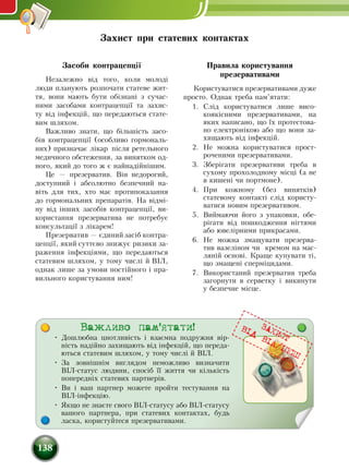 138
Засоби контрацепції
Незалежно від того, коли молоді
люди планують роз­по­ча­ти статеве жит­
тя, вони мають бу­ти обізнані з су­ча­с­
ни­ми засобами контрацепції та захис-
ту від інфекцій, що передаються стате-
вим шляхом.
Важливо знати, що більшість засо-
бів контрацепції (особливо гормональ-
них) призначає лікар після ретельного
медичного обстеження, за винятком од-
ного, який до того ж є найнадійнішим.
Це — презерватив. Він не­до­ро­гий,
до­ступ­ний і аб­со­лют­но без­печ­ний на-
віть для тих, хто має про­ти­по­ка­зан­ня
до гор­мо­наль­них пре­па­ратів. На відмі-
ну від інших засобів контрацепції, ви-
користання презерватива не по­тре­бує
кон­суль­тації з ліка­рем!
Пре­зер­ва­тив — єди­ний за­сіб контра­
цепції, який суттєво знижує ризики за-
раження інфекціями, що пе­ре­да­ють­­ся
ста­те­вим шля­хом, у то­му числі й ВІЛ,
однак лише за умо­ви постійно­го і пра­
виль­но­го ­ко­ри­с­туван­ня ним!
Правила користування
презервативами
Ко­ри­с­ту­ва­ти­ся пре­зер­ва­ти­ва­ми дуже
про­сто. Однак треба ­пам’ята­ти:
1.	 Слід ­ко­ри­с­тува­тися ли­ше ви­со­
ко­якісними пре­зер­ва­тивами, на
яких на­пи­са­но, що їх про­те­с­то­ва­
но еле­к­тронікою або що во­ни за­
хи­ща­ють від інфекцій.
2.	 Не мож­на користуватися про­ст­
ро­ченими пре­зер­ва­ти­вами.
3.	 Зберіга­ти презервативи треба в
су­хо­му про­хо­лод­но­му місці (а не
в ки­шені чи порт­мо­не).
4.	 При кож­но­му (без ви­нятків)
статево­му кон­такті слід користу-
ватися но­вим пре­зер­ва­тивом.
5.	 Вий­ма­ю­чи йо­го з упа­ков­ки, обе­
ріга­ти від по­шко­д­жен­ня нігтя­ми
або ювелірни­ми при­кра­са­ми.
6.	 Не мож­на зма­щу­ва­ти пре­зер­ва­
тив ва­зеліном чи кре­мом на мас­
ляній ос­нові. Кра­ще ку­пу­ва­ти ті,
що зма­щені сперміци­да­ми.
7.	 Ви­ко­ри­с­та­ний пре­зер­ва­тив треба
загорнути в серветку і ви­ки­ну­ти
у без­печ­не місце.
Захист при статевих контактах
Важливо пам'ятати!
•	 Дошлюбна цнотливість і взаємна подружня вір­
ність надійно захищають від інфекцій, що переда-
ються статевим шляхом, у тому числі й ВІЛ.
•	 За зовнішнім виглядом неможливо визначити
ВІЛ-статус людини, спосіб її життя чи кількість
попередніх статевих партнерів.
•	 Ви і ваш партнер можете пройти тестування на
ВІЛ-інфекцію.
•	 Якщо не знаєте свого ВІЛ-статусу або ВІЛ-статусу
вашого партнера, при статевих контактах, будь
ласка, користуйтеся презервативами.
ЗАХИСТ
ВIД
ВIЛ/IПСШ
 