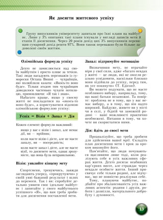 13
Олімпійська формула успіху
Дехто не замислюється над сво-
їм майбутнім і просто пливе за течією.
Такі люди нагадують персонажів із гу-
морески Остапа Вишні — чухраїнців,
які полюбляли казати: «Якось-то воно
буде». Тільки згодом тим чухраїнцям
доводилося частенько чухати потили-
цю, примовляючи: «Я так і знав».
Набагато краще, якщо у своєму
житті не покладатися на «якось-то
воно буде», а користуватися відомою
олімпійською формулою успіху:
Успіх = Візія + Запал + Дія
Кожен елемент формули важливий:
якщо у вас є візія і запал, але немає
дії, ви — мрійник;
коли маєте візію і дієте, але не маєте
запалу, ви — посередність;
коли маєте запал і дієте, але не маєте
візії, то досягнете мети, однак зрозу-
мієте, що вона була неправильною.
Візія: уявляйте кінцеву мету
Спортсмени, тренуючись, завжди
заглядають уперед, «прокручуючи» у
своїй уяві бажаний результат і шлях
до перемоги. Так і ви: спробуйте де-
тально уявити своє ідеальне майбут-
нє і запитайте у свого майбутнього
успішного «Я», що вам треба зроби-
ти для досягнення поставленої мети.
Запал: підтримуйте мотивацію
Визначивши мету, не втрачайте
віри у свої сили, адже «багато невдах
у житті — це люди, які не змогли ре-
ально усвідомити, наскільки близько
вони підійшли до успіху, перед тим,
як усе покинути» (Т. Едісон).
Ви можете подумати, що не маєте
особливого вибору, наприклад, тому,
що ваші батьки незаможні. Та повір-
те: проблема не в тому, що у вас не-
має вибору, а в тому, що він надто
широкий. Байдуже, живете ви у місті
чи в селі, у бідній чи заможній ро-
дині — ваші можливості практично
необмежені. Питання в тому, чи хо-
чете ви скористатися ними.
Дія: йдіть до своєї мети
Проаналізуйте, що треба зробити
для здійснення вашої мрії. Складіть
план досягнення мети і крок за кро-
ком виконуйте його.
Пам'ятайте, що люди почувають-
ся щасливими лише тоді, коли реа-
лізують себе в усіх важливих сфе-
рах життя. Дехто досягає неабияких
кар’єрних висот, але страждає через
невдале особисте життя. Інший при-
свячує себе тільки родині, але відчу-
ває, що не повністю реалізував себе.
Тому, плануючи майбутнє, по-
дбайте про збалансованість усіх важ-
ливих аспектів: родини і друзів, ро-
боти і дозвілля, матеріального добро-
буту і духовності.
Як досягти життєвого успіху
Групу випускників університету запитали про їхні плани на майбут-
нє. Лише у 3% опитаних такі плани існували у вигляді записів мети й
етапів її досягнення. Через 20 років дохід цих 3% випускників переви-
щив сумарний дохід решти 97%. Вони також переважно були більше за-
доволені своїм життям.
 
