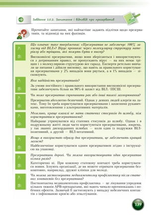 139
Завдання 15.2. Запитання і відповіді про презерватив
Прочитайте запитання, які найчастіше задають підлітки щодо презерва-
тивів, та відповіді на них фахівців.
Що означає таке твердження: «Презерватив не забезпечує 100% за-
хисту від ВІЛ»? Вірус проникає через молекулярну структуру мате-
ріалу або тріщини, які можуть бути в ньому?
Високоякісні презервативи, якщо вони зберігаються і використовують-
ся з дотриманням правил, не пропускають вірус — на них немає трі-
щин і з молекулярною структурою все гаразд. Експерти ретельно вивча-
ли це питання і дійшли висновку, що навіть за правильного користуван-
ня презервативами у 2% випадків вони рвуться, а в 1% випадків — зі-
сковзують.
Яка надійність презервативів?
За умови постійного і правильного використання високоякісні презерва-
тиви забезпечують більш як 90%-й захист від ВІЛ/ІПСШ.
Чи може презерватив спричинити рак або інші тяжкі захворювання?
Презерватив абсолютно безпечний. Однак у деяких людей алергія на ла-
текс. Тому їм треба користуватися презервативами і захисними рукавич­
ками, виготовленими з альтернативних матеріалів.
Можливо, краще взагалі не мати статевих стосунків до шлюбу, ніж
користуватися презервативами?
Найкраще утримуватися від статевих стосунків до шлюбу. Однак і в
подружньому житті люди часто користуються презервативами, зокрема,
у так званих дискорданних шлюбах — коли один із подружжя ВІЛ-
позитивний, а другий — ВІЛ-негативний.
Якщо я використаю одразу два презервативи, це забезпечить кращий
захист?
Найбезпечніше користуватися одним презервативом згідно з інструкці-
єю на упаковці.
Презервативи дорогі. Чи можна використовувати один презерватив
кілька разів?
Категорично ні. При кожному статевому контакті треба користувати-
ся новим. Існують організації, де ви можете отримати презервативи без-
кош­товно, наприклад, дружні клініки для молоді.
Чи можна застосовувати медикаментозну профілактику після стате-
вих контактів без презерватива?
Постконтактна медикаментозна профілактика — це лікування упродовж
кількох тижнів АРВ-препаратами, які мають чимало протипоказань і по-
бічних ефектів. Зазвичай її застосовують у випадку небезпечних контак-
тів з інфікованою кров'ю або зґвалтування.
?:
?:
В:
В:
?:
В:
?:
В:
?:
В:
?:
В:
?:
В:
 