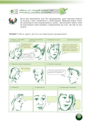 141
Завдання 15.4. Життєві ситуації: «НІ»
незахищеним статевим контактам
Коли вам пропонують секс без презерватива, дуже важливо виявля-
ти незгоду з цим, упевненість у своїй правоті. Наведені нижче ситуа-
ції допоможуть вам потренуватися в цьому. Застосовуйте набуте умін-
ня відстоювати свою позицію і відмовлятися від того, що вам не під-
ходить.
Ситуація 1: «Ми не заразні. Для чого нам користуватися презервативом?»
1. Поясніть, у чому пробле-
ма, і свої почуття:
4. Висуньте вашу вимогу:
5. Поцікавтеся думкою співрозмовника:
3. Повертайтеся до теми:
6. Намагається переконати:
2. Намагається відволікти
вас від теми:
– Я нервуюся, коли
думаю про відсут-
ність презерватива.
– Що? Ти дума-
єш, я заразний? А
може, це ти хвора?
– Будь ласка, дозволь мені
договорити. Я думаю, що ми
здорові. Але ми не знаємо
цього напевно. Я хочу, щоб ти
користувався презервативом.
– Що ти скажеш?
– Я не хочу користуватися пре-
зервативом. Це неприродно.
7в. Запропонуйте альтернативу:7б. Відтягніть час:7а. Відмовтеся:
 