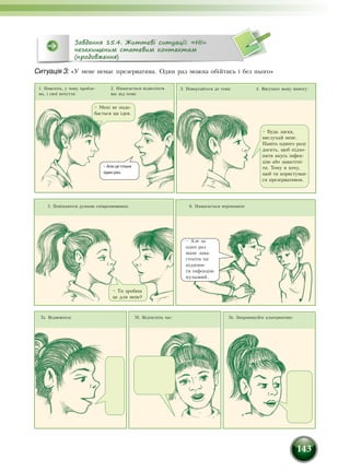 143
Ситуація 3: «У мене немає презерватива. Один раз можна обійтись і без нього»
Завдання 15.4. Життєві ситуації: «НІ»
незахищеним статевим контактам
(продовження)
1. Поясніть, у чому пробле-
ма, і свої почуття:
4. Висуньте вашу вимогу:
5. Поцікавтеся думкою співрозмовника:
3. Повертайтеся до теми:
6. Намагається переконати:
2. Намагається відволікти
вас від теми:
7в. Запропонуйте альтернативу:7б. Відтягніть час:7а. Відмовтеся:
– Мені не подо-
бається ця ідея.
– Але це тільки
один раз.
– Будь ласка,
вислухай мене.
Навіть одного разу
досить, щоб підхо-
пити якусь інфек-
цію або завагітні-
ти. Тому я хочу,
щоб ти користував-
ся презервативом.
– Ти зробиш
це для мене?
– Але за
один раз
шанс зава-
гітніти чи
підхопи-
ти інфекцію
нульовий.
 