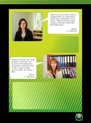 145
Дізналася більше про права
людини і зрозуміла, що
їх дуже часто порушують.
Усвідомила, наскільки важ-
ливою є наша підтрим-
ка для людей, що живуть з
ВІЛ.
Ярина,
м. Тернопіль
Зрозуміла, що відчуває жертва
дискримінації, як жорстокість
людей може зруйнувати чиєсь
життя. Треба захищати права
людини, особливо хворої або
ВІЛ-інфікованої.
Марія,
м. Тернопіль
 