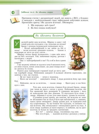 149
Причиною стигми і дискримінації людей, які живуть з ВІЛ, у більшос-
ті випадків є необґрунтований страх інфікування побутовим шляхом.
Прочитайте притчу «Як здолати велетня». Обговоріть:
1.	 Що породжує цей страх?
2.	 Як його можна позбутися?
далекій країні жив велетень. Щороку в один і той
самий день він спускався з гір, підходив до міської
брами і починав погрожувати мешканцям міста.
— Нехай найхоробріший із вас вийде на бій зі
мною! — волав велетень громовим голосом. — Інакше я
перетворю це місто на купу сміття...
Щороку міська брама відчинялася, і один воїн вихо-
див на бій з велетнем. Той, побачивши жертву, реготав і
насміхався з людей:
— Оце і є найхоробріший із вас? Та я вб’ю його одним
ударом!
І ще жодному воїнові не вдалося хоча б вихопити меча,
усі вони стояли, немов зачакловані, аж доки сокира велет-
ня зносила їм го­лову.
Одного разу напередодні страшної події до міста заві-
тав хороб­рий лицар. Побачивши зажурені й налякані обличчя перехожих, він
запитав у них, що сталося.
— Це все через велетня, — почув у відповідь.
— Якого ще велетня? — здивувався лицар. І люди розповіли йому про свою
біду.
— Побачимо, що це за велетень, — сказав лицар. — Цього разу я сам бити-
муся з ним.
Того дня, коли велетень з’явився біля міської брами, лицар
уже чекав на нього з мечем у руках. Побачивши велетня, він
був вражений його розмірами й страшним виглядом і мало
не пожалкував про своє рішення. Та відступати було пізно, і
лицар, зібравши в кулак усю свою відвагу, рушив на велетня.
Ступивши кілька кроків, він помітив, що велетень не лише
не збільшився (як це мало б бути при наближенні), а, навпаки,
навіть трохи зменшився. Лицар рушив далі, не відводячи очей
від супротивника. Та що ближче він підходив, то меншим ста-
вав велетень. Він зменшувався і зменшувався просто на очах. А
коли лицар підійшов до нього впритул, то побачив, що на зріст
велетень не більш як тридцять санти­метрів.
— Хто ти? — запитав лицар, схилившись над ним.
— Моє ім’я Страх, — відповів велетень і розтанув у повітрі.
Як здолати велетня
У
Завдання 16.2. Як здолати страх
 