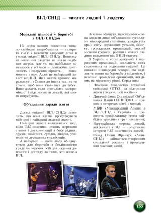 155
ВІЛ/СНІД — виклик людині і людству
Моральні цінності у боротьбі
з ВІЛ/СНІДом
На долю вашого покоління випа-
ло серйозне випробування — створи-
ти сім’ю і виховати здорових дітей в
умовах епідемії ВІЛ/СНІДу. Поперед­
ні покоління людства не знали подіб­
них загроз. Але те, що найбільше ці-
нувалось у всі часи — дошлюбна цнот-
ливість і подружня вірність, — допо-
можуть і вам. Адже це найкращий за-
хист від ВІЛ. Як і золоте правило мо-
ральності: «Стався до інших так, як ти
хочеш, щоб вони ставилися до тебе».
Воно додасть сили протидіяти дискри-
мінації і підтримувати людей, які цьо-
го потребують.
Об’єднання заради життя
Досвід епідемії ВІЛ/СНІДу дово-
дить, що вона здатна пробуджувати
найгірші і найкращі людські якості.
Найгірші якості виявляються тоді,
коли ВІЛ-позитивні стають жертвами
стигми і дискримінації з боку рідних,
друзів, знайомих, сусідів, лікарів, учи-
телів чи державних службовців.
А найкращі — коли люди об’єд­ну­
ються для боротьби з бездіяльністю
уряду чи окремих осіб для надання до-
помоги і догляду за тими, хто живе з
ВІЛ.
Важливо збагнути, що епідемію мож-
на здолати лише об’єднаними зусилля-
ми міжнародної спільноти, урядів усіх
країн світу, державних установ, бізне-
су, громадських організацій, кожної
місцевої громади, родини і кожної лю-
дини незалежно від її ВІЛ-статусу.
В Україні є сотні урядових і неу-
рядових організацій, діяльність яких
спрямована на подолання епідемії. Це
поважні міжнародні донори, що виді-
ляють кошти на боротьбу з епідемією, і
невеликі громадські організації, які ді-
ють на місцевому рівні. Серед них:
•	 Німецьке товариство технічної
співпраці (GTZ), за підтримки
якого створено цей посібник;
•	 Дитячий фонд Організації Об'єд­
наних Націй (ЮНІСЕФ) — пра-
цює в інтересах дітей і молоді;
•	 МБФ «Міжнародний Альянс з
ВІЛ/СНІД в Україні» ­— про-
водить профілактику серед най-
більш уразливих груп населення;
•	 Всеукраїнська мережа людей,
які живуть з ВІЛ — представляє
інтере­си ВІЛ-позитивних людей.
•	 Фонд Олени Франчук «Анти-
СНІД» — займається створенням
соціальної реклами і проведен-
ням масових акцій.
 