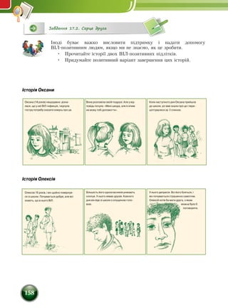 158
Завдання 17.2. Серце друга
Іноді буває важко висловити підтримку і надати допомогу
ВІЛ-позитивним людям, якщо ми не знаємо, як це зробити.
•	 Прочитайте історії двох ВІЛ-позитивних підлітків.
•	 Придумайте позитивний варіант завершення цих історій.
Історія Олексія
Історія Оксани
Олексію 15 років, і він щойно повернув-
ся зі школи. Почувається добре, але всі
знають, що в нього ВІЛ.
Оксана (14 років) нещодавно дізна-
лася, що у неї ВІЛ-інфекція, і відчула
гостру потребу сказати комусь про це.
Вона розповіла своїй подрузі. Але у від-
повідь почула: «Мені шкода, але я нічим
не можу тобі допомогти».
Коли наступного дня Оксана прийшла
до школи, усі вже знали про це і пере-
шіптувалися за її спиною.
Більшість його однокласників уникають
хлопця. У нього немає друзів. Кожного
дня він йде зі школи з опущеною голо-
вою.
У нього депресія. Всі його бояться, і
він почувається страшенно самотнім.
Олексій хотів би мати друга, з яким
можна було б
поговорити.
 