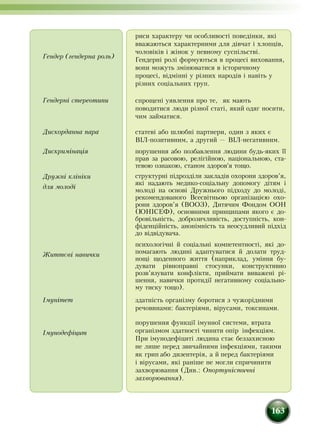 163
Гендер (гендерна роль)
риси характеру чи особливості поведінки, які
вважаються характерними для дівчат і хлопців,
чоловіків і жінок у певному суспільстві.
Гендерні ролі формуються в процесі виховання,
вони можуть змінюватися в історичному
процесі, відмінні у різних народів і навіть у
різних соціальних груп.
Гендерні стереотипи спрощені уявлення про те, як мають
поводитися люди різної статі, який одяг носити,
чим займатися.
Дискорданна пара статеві або шлюбні партнери, один з яких є
ВІЛ-позитивним, а другий — ВІЛ-негативним.
Дискримінація
Дружні клініки
для молоді
порушення або позбавлення людини будь-яких її
прав за расовою, релігійною, національною, ста-
тевою ознакою, станом здоров'я тощо.
структурні підрозділи закладів охорони здоров’я,
які надають медико-соціальну допомогу дітям і
молоді на основі Дружнього підходу до молоді,
рекомендованого Всесвітньою організацією охо-
рони здоров’я (ВООЗ), Дитячим Фондом ООН
(ЮНІСЕФ), основними принципами якого є до-
бровільність, доброзичливість, доступність, кон-
фіденційність, анонімність та неосудливий підхід
до відвідувача.
Життєві навички
психологічні й соціальні компетентності, які до-
помагають людині адаптуватися й долати труд-
нощі щоденного життя (наприклад, уміння бу-
дувати рівноправні стосунки, конструктивно
розв’язувати конфлікти, приймати виважені рі-
шення, навички протидії негативному соціально-
му тиску тощо).
Імунітет здатність організму боротися з чужорідними
речовинами: бактеріями, вірусами, токсинами.
Імунодефіцит
порушення функції імунної системи, втрата
організмом здатності чинити опір інфекціям.
При імунодефіциті людина стає беззахисною
не лише перед звичайними інфекціями, такими
як грип або дизентерія, а й перед бактеріями
і вірусами, які раніше не могли спричинити
захворювання (Див.: Опортуністичні
захворювання).
 